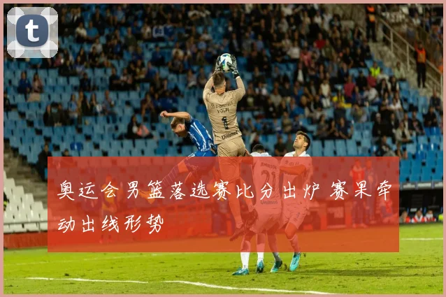 奥运会男篮落选赛比分出炉 赛果牵动出线形势